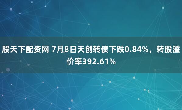 股天下配资网 7月8日天创转债下跌0.84%，转股溢价率392.61%