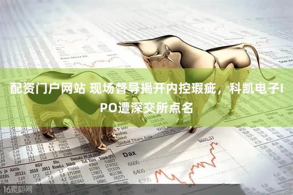 配资门户网站 现场督导揭开内控瑕疵，科凯电子IPO遭深交所点名