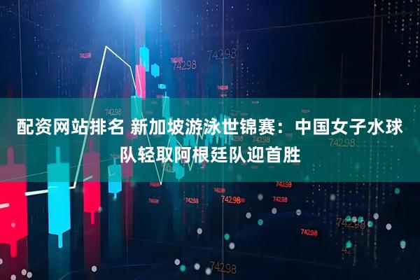 配资网站排名 新加坡游泳世锦赛：中国女子水球队轻取阿根廷队迎首胜