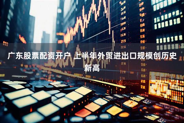 广东股票配资开户 上半年外贸进出口规模创历史新高