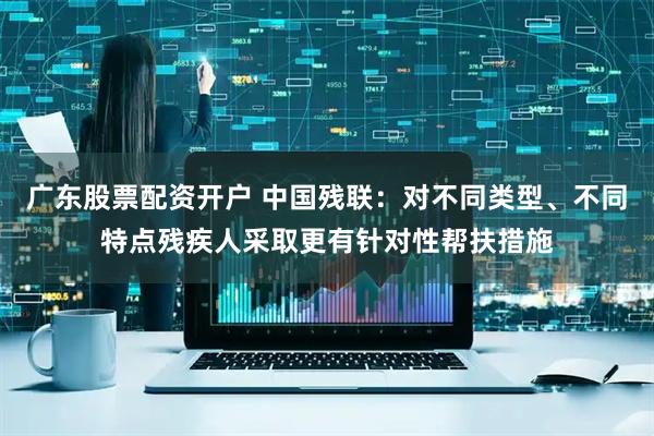 广东股票配资开户 中国残联：对不同类型、不同特点残疾人采取更有针对性帮扶措施