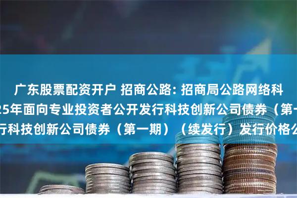 广东股票配资开户 招商公路: 招商局公路网络科技控股股份有限公司2025年面向专业投资者公开发行科技创新公司债券（第一期）（续发行）发行价格公告
