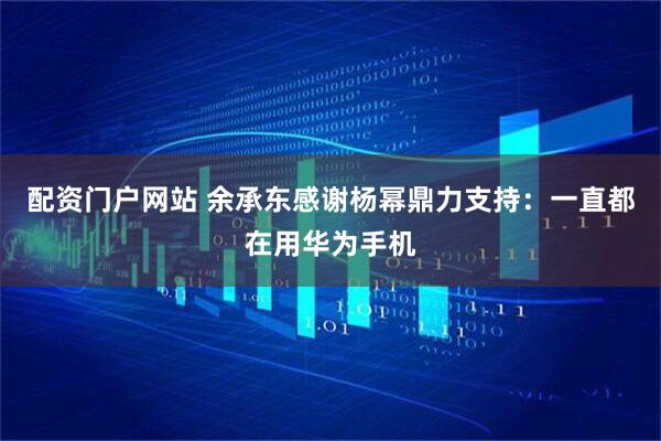 配资门户网站 余承东感谢杨幂鼎力支持：一直都在用华为手机