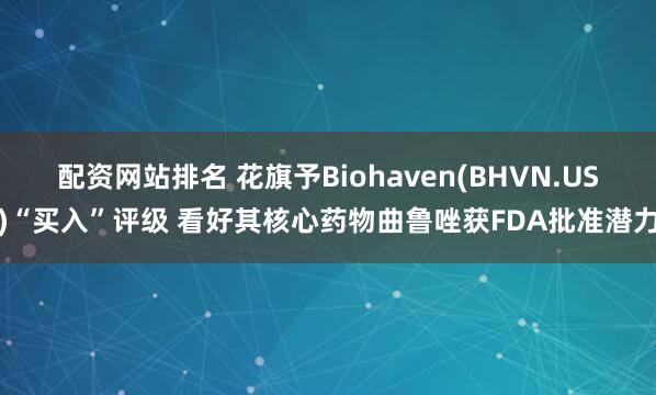 配资网站排名 花旗予Biohaven(BHVN.US)“买入”评级 看好其核心药物曲鲁唑获FDA批准潜力