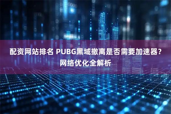 配资网站排名 PUBG黑域撤离是否需要加速器？网络优化全解析